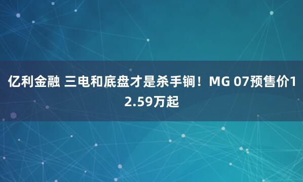 亿利金融 三电和底盘才是杀手锏！MG 07预售价12.59万起