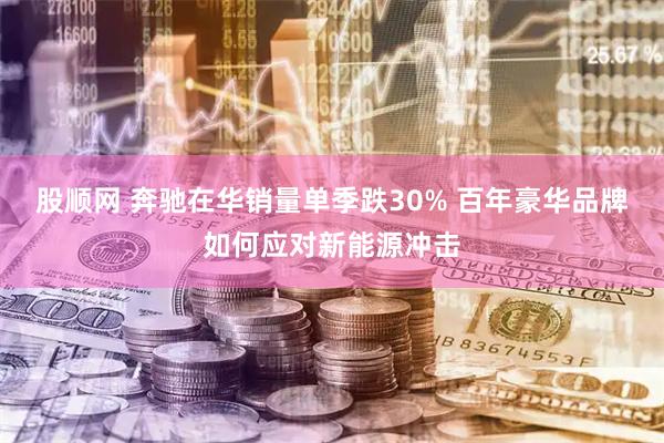 股顺网 奔驰在华销量单季跌30% 百年豪华品牌如何应对新能源冲击