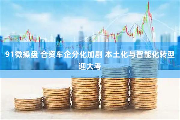 91微操盘 合资车企分化加剧 本土化与智能化转型迎大考