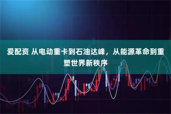 爱配资 从电动重卡到石油达峰,从能源革命到重塑世界新秩序