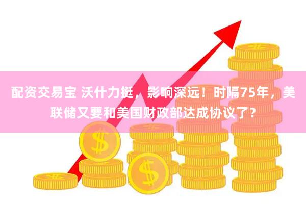 配资交易宝 沃什力挺，影响深远！时隔75年，美联储又要和美国财政部达成协议了？