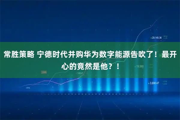 常胜策略 宁德时代并购华为数字能源告吹了！最开心的竟然是他？！
