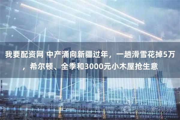 我要配资网 中产涌向新疆过年，一趟滑雪花掉5万，希尔顿、全季和3000元小木屋抢生意