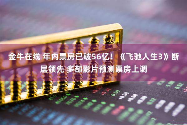 金牛在线 年内票房已破56亿！《飞驰人生3》断层领先 多部影片预测票房上调