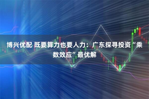 博兴优配 既要算力也要人力：广东探寻投资“乘数效应”最优解
