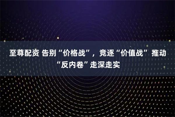 至尊配资 告别“价格战”，竞逐“价值战” 推动“反内卷”走深走实