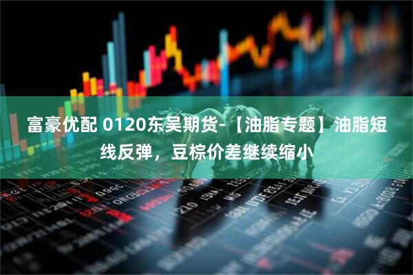 富豪优配 0120东吴期货-【油脂专题】油脂短线反弹，豆棕价差继续缩小
