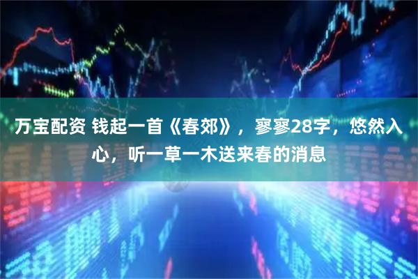 万宝配资 钱起一首《春郊》，寥寥28字，悠然入心，听一草一木送来春的消息