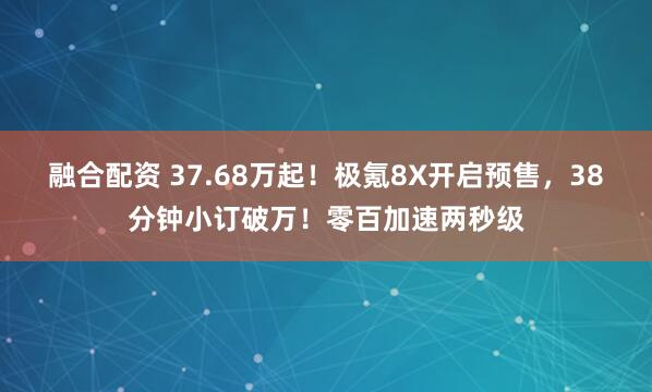融合配资 37.68万起！极氪8X开启预售，38分钟小订破万！零百加速两秒级
