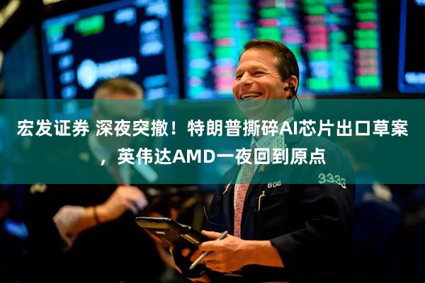 宏发证券 深夜突撤！特朗普撕碎AI芯片出口草案，英伟达AMD一夜回到原点