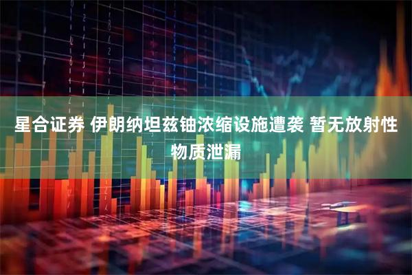 星合证券 伊朗纳坦兹铀浓缩设施遭袭 暂无放射性物质泄漏