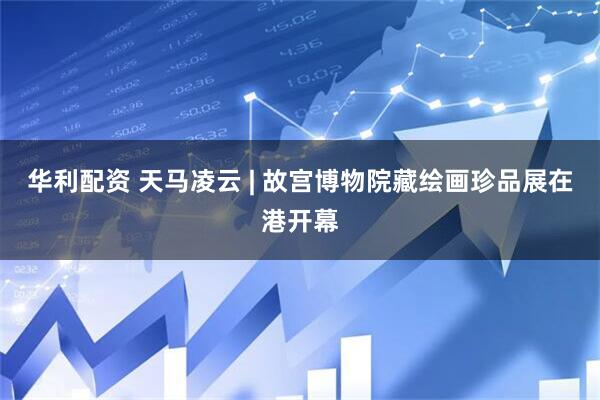 华利配资 天马凌云 | 故宫博物院藏绘画珍品展在港开幕
