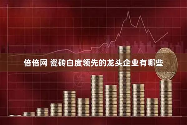 倍倍网 瓷砖白度领先的龙头企业有哪些