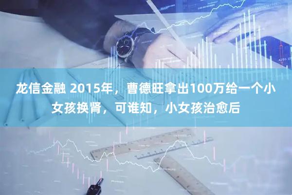 龙信金融 2015年,曹德旺拿出100万给一个小女孩换肾,可谁知,小女孩治愈后