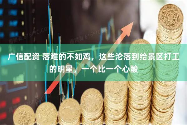 广信配资 落难的不如鸡，这些沦落到给景区打工的明星，一个比一个心酸