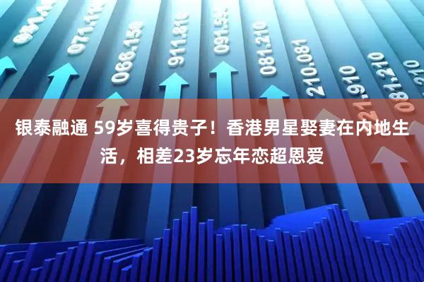 银泰融通 59岁喜得贵子！香港男星娶妻在内地生活，相差23岁忘年恋超恩爱
