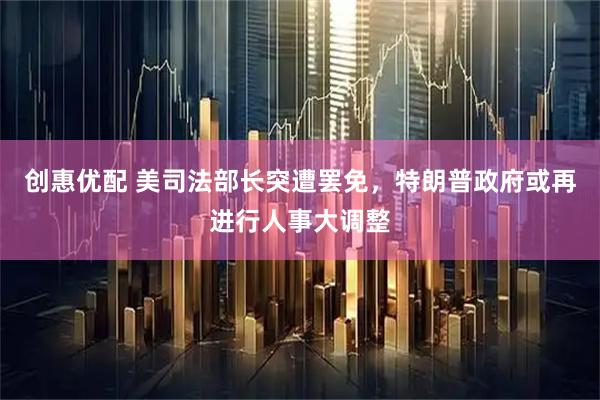 创惠优配 美司法部长突遭罢免，特朗普政府或再进行人事大调整