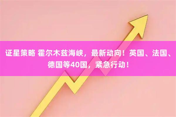 证星策略 霍尔木兹海峡，最新动向！英国、法国、德国等40国，紧急行动！
