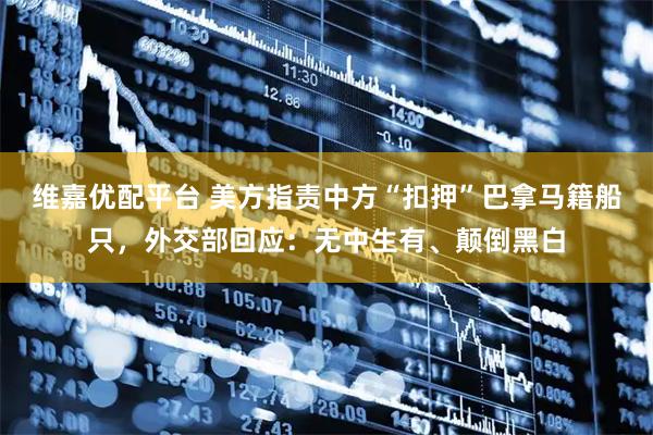维嘉优配平台 美方指责中方“扣押”巴拿马籍船只，外交部回应：无中生有、颠倒黑白