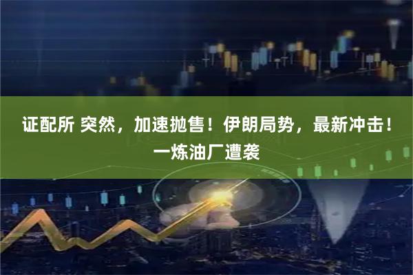 证配所 突然，加速抛售！伊朗局势，最新冲击！一炼油厂遭袭