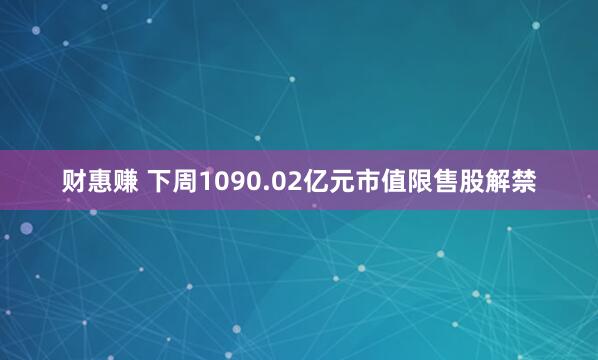 财惠赚 下周1090.02亿元市值限售股解禁