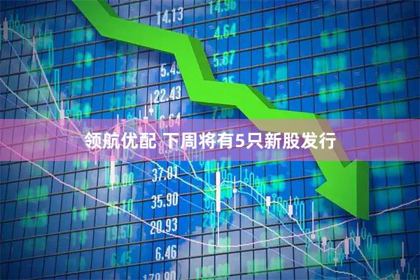 领航优配 下周将有5只新股发行