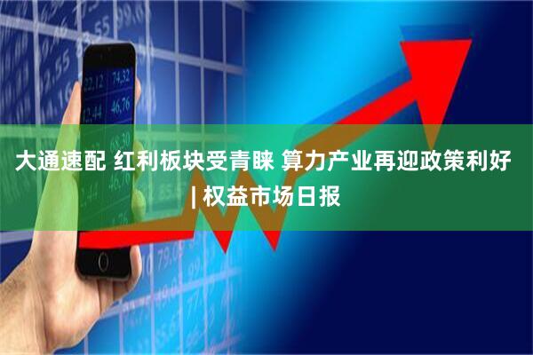 大通速配 红利板块受青睐 算力产业再迎政策利好 | 权益市场日报