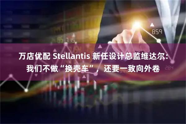 万店优配 Stellantis 新任设计总监维达尔：我们不做“换壳车”，还要一致向外卷