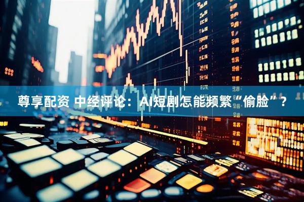 尊享配资 中经评论：AI短剧怎能频繁“偷脸”？