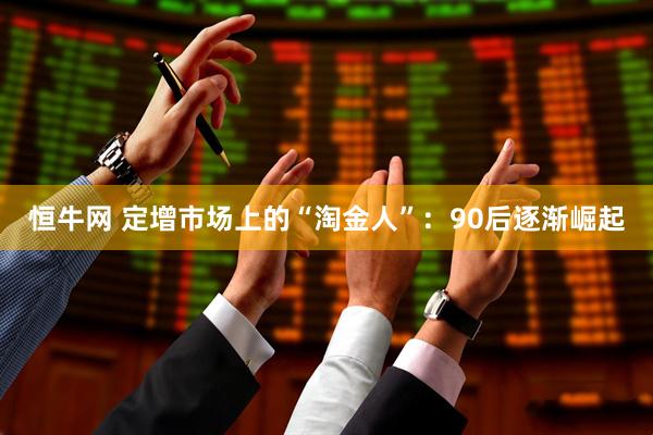 恒牛网 定增市场上的“淘金人”：90后逐渐崛起