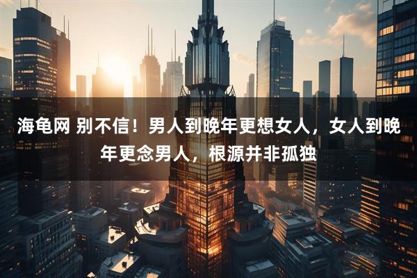 海龟网 别不信!男人到晚年更想女人,女人到晚年更念男人,根源并非孤独
