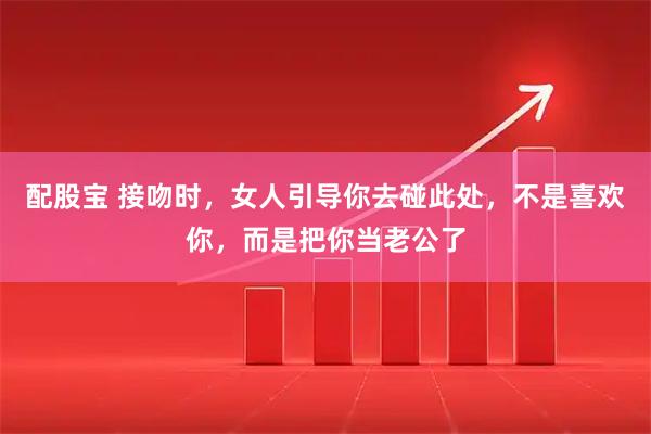 配股宝 接吻时，女人引导你去碰此处，不是喜欢你，而是把你当老公了