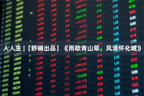 人人生 |【舒晡出品】《雨歇青山翠，风清怀化城》