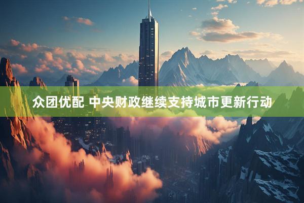 众团优配 中央财政继续支持城市更新行动