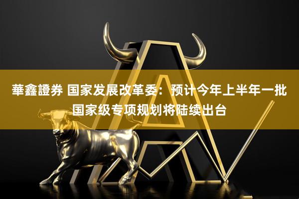 華鑫證券 国家发展改革委：预计今年上半年一批国家级专项规划将陆续出台