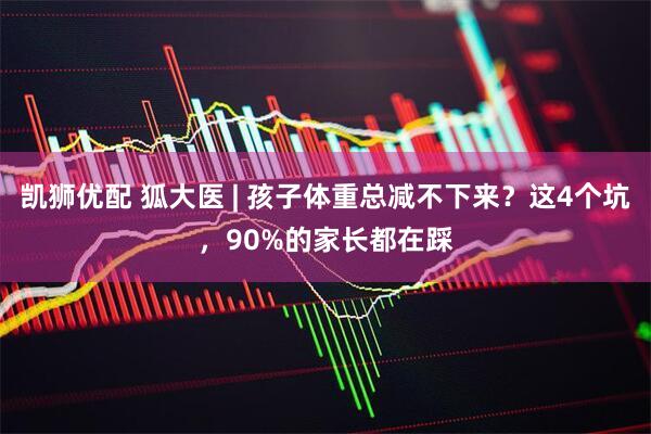 凯狮优配 狐大医 | 孩子体重总减不下来？这4个坑，90%的家长都在踩