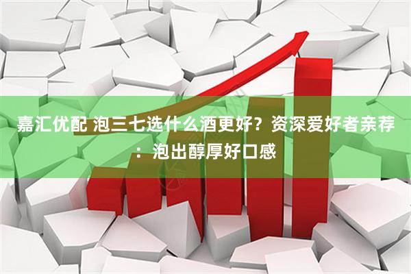 嘉汇优配 泡三七选什么酒更好？资深爱好者亲荐：泡出醇厚好口感