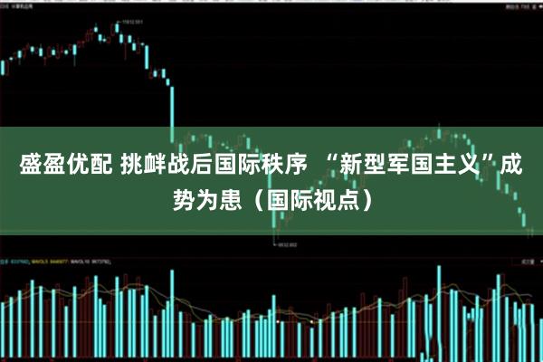 盛盈优配 挑衅战后国际秩序  “新型军国主义”成势为患（国际视点）