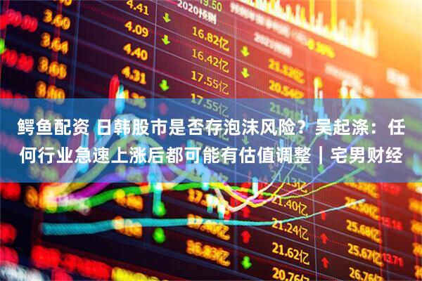 鳄鱼配资 日韩股市是否存泡沫风险？吴起涤：任何行业急速上涨后都可能有估值调整｜宅男财经