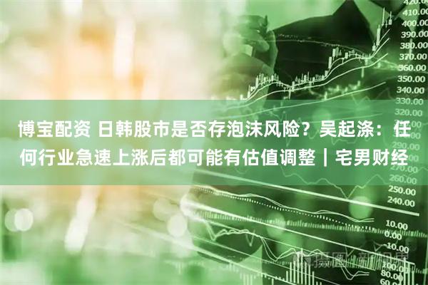博宝配资 日韩股市是否存泡沫风险?吴起涤:任何行业急速上涨后都可能有估值调整|宅男财经