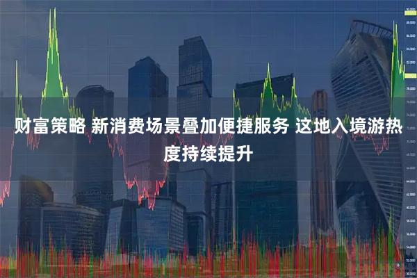 财富策略 新消费场景叠加便捷服务 这地入境游热度持续提升