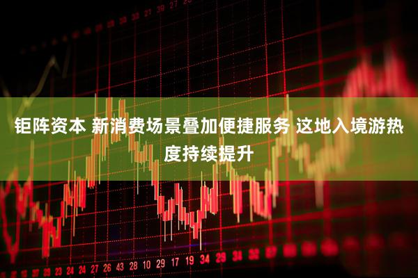 钜阵资本 新消费场景叠加便捷服务 这地入境游热度持续提升