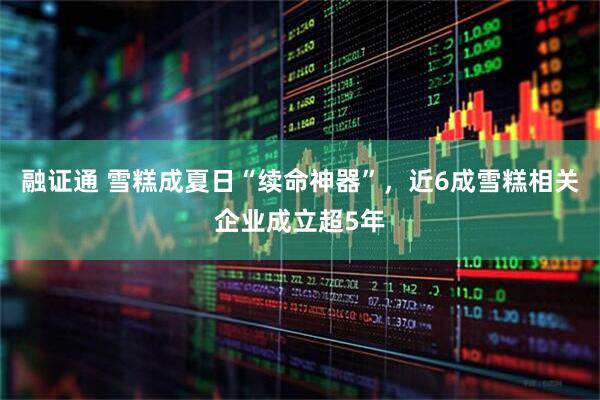 融证通 雪糕成夏日“续命神器”，近6成雪糕相关企业成立超5年