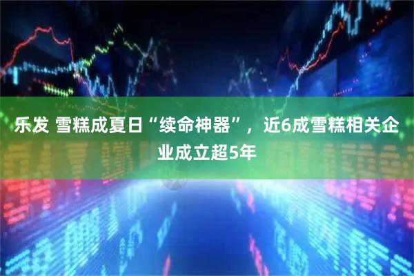 乐发 雪糕成夏日“续命神器”，近6成雪糕相关企业成立超5年