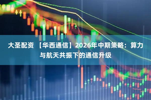 大圣配资 【华西通信】2026年中期策略：算力与航天共振下的通信升级