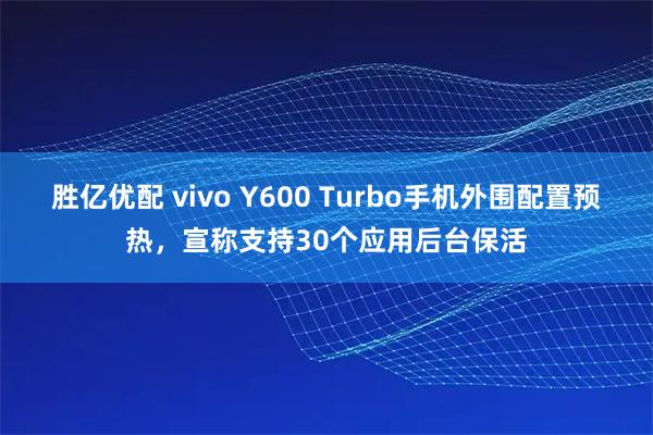 胜亿优配 vivo Y600 Turbo手机外围配置预热，宣称支持30个应用后台保活
