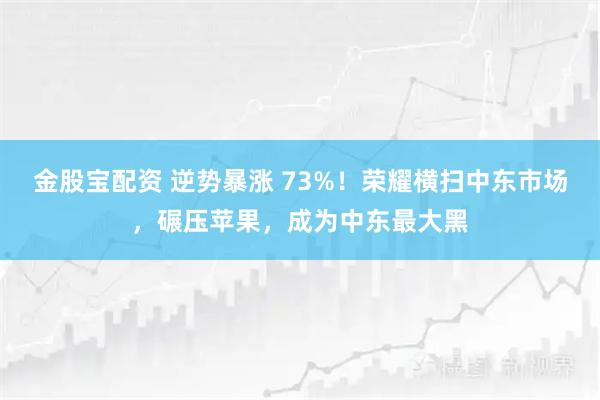 金股宝配资 逆势暴涨 73%！荣耀横扫中东市场，碾压苹果，成为中东最大黑