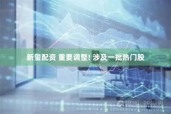 新玺配资 重要调整! 涉及一批热门股