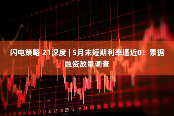 闪电策略 21深度 | 5月末短期利率逼近0！票据融资放量调查