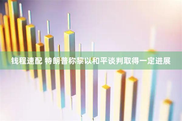 钱程速配 特朗普称黎以和平谈判取得一定进展